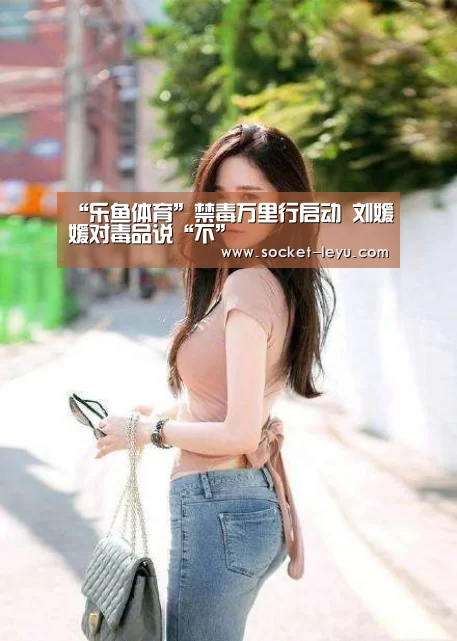 “乐鱼体育”禁毒万里行启动 刘媛媛对毒品说“不”(图3) 电竞竞猜