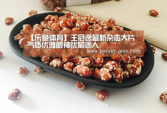 【乐鱼体育】王冠逸最新杂志大片 气质优雅眼神忧郁迷人(图1) leyu官网