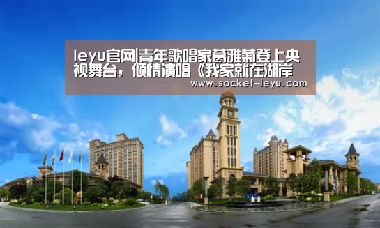 leyu官网|青年歌唱家葛雅菊登上央视舞台,倾情演唱《我家就在湖岸边》(图3) leyu官网